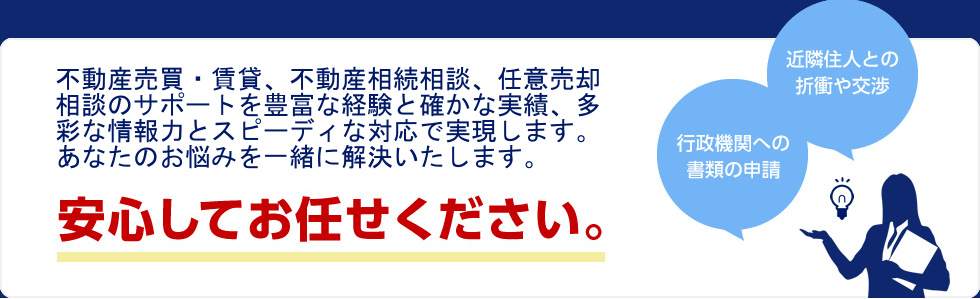 一般的な不動産流通に乗ってこない案件に特化した『知識・知恵・経験』を持った当社スタッフが責任を持ってご対応させて頂きますので、安心してお任せください。